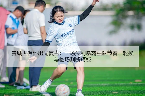 曼城世俱杯出局复盘：一场失利暴露强队节奏、轮换与临场判断短板
